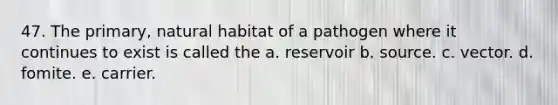 47. The primary, natural habitat of a pathogen where it continues to exist is called the a. reservoir b. source. c. vector. d. fomite. e. carrier.