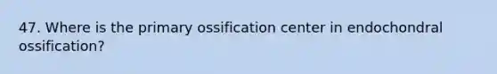 47. Where is the primary ossification center in endochondral ossification?