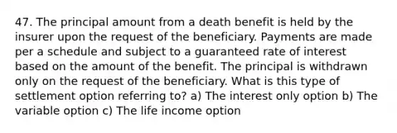 47. The principal amount from a death benefit is held by the insurer upon the request of the beneficiary. Payments are made per a schedule and subject to a guaranteed rate of interest based on the amount of the benefit. The principal is withdrawn only on the request of the beneficiary. What is this type of settlement option referring to? a) The interest only option b) The variable option c) The life income option