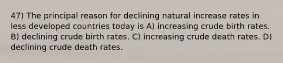 47) The principal reason for declining natural increase rates in less developed countries today is A) increasing crude birth rates. B) declining crude birth rates. C) increasing crude death rates. D) declining crude death rates.