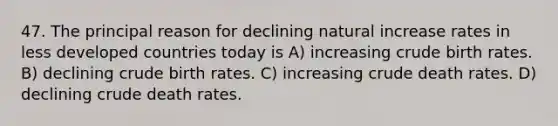 47. The principal reason for declining natural increase rates in less developed countries today is A) increasing crude birth rates. B) declining crude birth rates. C) increasing crude death rates. D) declining crude death rates.