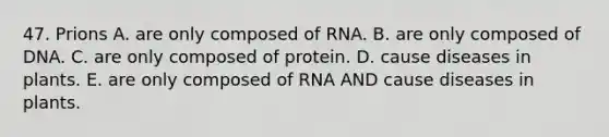 47. Prions A. are only composed of RNA. B. are only composed of DNA. C. are only composed of protein. D. cause diseases in plants. E. are only composed of RNA AND cause diseases in plants.