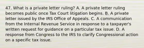 47. What is a private letter ruling? A. A private letter ruling becomes public once Tax Court litigation begins. B. A private letter issued by the IRS Office of Appeals. C. A communication from the Internal Revenue Service in response to a taxpayer's written request for guidance on a particular tax issue. D. A response from Congress to the IRS to clarify Congressional action on a specific tax issue.