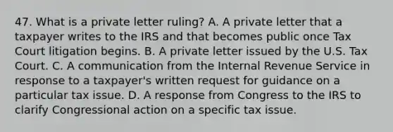 47. What is a private letter ruling? A. A private letter that a taxpayer writes to the IRS and that becomes public once Tax Court litigation begins. B. A private letter issued by the U.S. Tax Court. C. A communication from the Internal Revenue Service in response to a taxpayer's written request for guidance on a particular tax issue. D. A response from Congress to the IRS to clarify Congressional action on a specific tax issue.