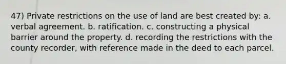 47) Private restrictions on the use of land are best created by: a. verbal agreement. b. ratification. c. constructing a physical barrier around the property. d. recording the restrictions with the county recorder, with reference made in the deed to each parcel.