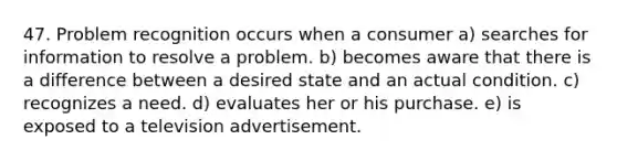 47. Problem recognition occurs when a consumer a) searches for information to resolve a problem. b) becomes aware that there is a difference between a desired state and an actual condition. c) recognizes a need. d) evaluates her or his purchase. e) is exposed to a television advertisement.