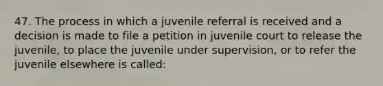 47. The process in which a juvenile referral is received and a decision is made to file a petition in juvenile court to release the juvenile, to place the juvenile under supervision, or to refer the juvenile elsewhere is called: