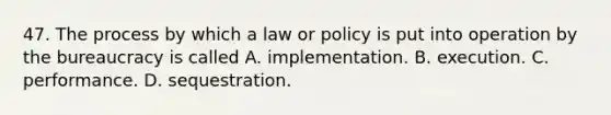 47. The process by which a law or policy is put into operation by the bureaucracy is called A. implementation. B. execution. C. performance. D. sequestration.