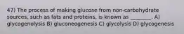 47) The process of making glucose from non-carbohydrate sources, such as fats and proteins, is known as ________. A) glycogenolysis B) gluconeogenesis C) glycolysis D) glycogenesis