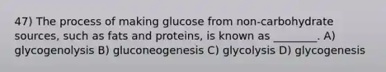 47) The process of making glucose from non-carbohydrate sources, such as fats and proteins, is known as ________. A) glycogenolysis B) gluconeogenesis C) glycolysis D) glycogenesis