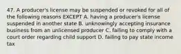 47. A producer's license may be suspended or revoked for all of the following reasons EXCEPT A. having a producer's license suspended in another state B. unknowingly accepting insurance business from an unlicensed producer C. failing to comply with a court order regarding child support D. failing to pay state income tax