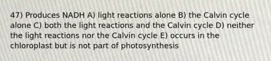 47) Produces NADH A) light reactions alone B) the Calvin cycle alone C) both the light reactions and the Calvin cycle D) neither the light reactions nor the Calvin cycle E) occurs in the chloroplast but is not part of photosynthesis