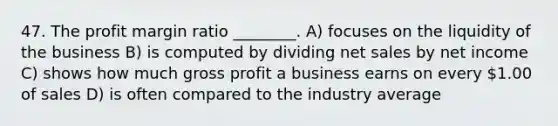 47. The profit margin ratio ________. A) focuses on the liquidity of the business B) is computed by dividing <a href='https://www.questionai.com/knowledge/ksNDOTmr42-net-sales' class='anchor-knowledge'>net sales</a> by net income C) shows how much <a href='https://www.questionai.com/knowledge/klIB6Lsdwh-gross-profit' class='anchor-knowledge'>gross profit</a> a business earns on every 1.00 of sales D) is often compared to the industry average