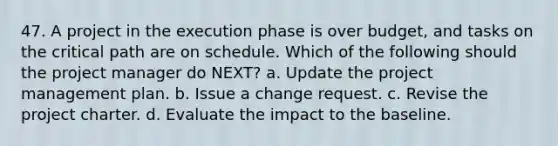 47. A project in the execution phase is over budget, and tasks on the critical path are on schedule. Which of the following should the project manager do NEXT? a. Update the project management plan. b. Issue a change request. c. Revise the project charter. d. Evaluate the impact to the baseline.