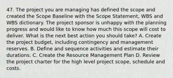 47. The project you are managing has defined the scope and created the Scope Baseline with the Scope Statement, WBS and WBS dictionary. The project sponsor is unhappy with the planning progress and would like to know how much this scope will cost to deliver. What is the next best action you should take? A. Create the project budget, including contingency and management reserves. B. Define and sequence activities and estimate their durations. C. Create the Resource Management Plan D. Review the project charter for the high level project scope, schedule and costs.