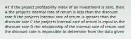 47 if the project profitability index of an investment is zero, then: A the projects internal rate of return is less than the discount rate B the projects internal rate of return is greater than the discount rate C the projects internal rate of return is equal to the discount rate D the relationship of the internal rate of return and the discount rate is impossible to determine from the data given