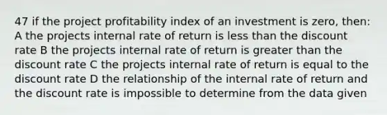 47 if the project profitability index of an investment is zero, then: A the projects internal rate of return is less than the discount rate B the projects internal rate of return is greater than the discount rate C the projects internal rate of return is equal to the discount rate D the relationship of the internal rate of return and the discount rate is impossible to determine from the data given