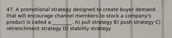 47. A promotional strategy designed to create buyer demand that will encourage channel members to stock a company's product is called a ________. A) pull strategy B) push strategy C) retrenchment strategy D) stability strategy