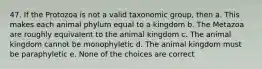 47. If the Protozoa is not a valid taxonomic group, then a. This makes each animal phylum equal to a kingdom b. The Metazoa are roughly equivalent to the animal kingdom c. The animal kingdom cannot be monophyletic d. The animal kingdom must be paraphyletic e. None of the choices are correct