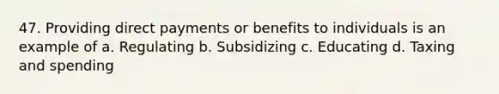 47. Providing direct payments or benefits to individuals is an example of a. Regulating b. Subsidizing c. Educating d. Taxing and spending