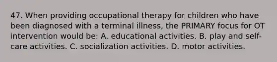 47. When providing occupational therapy for children who have been diagnosed with a terminal illness, the PRIMARY focus for OT intervention would be: A. educational activities. B. play and self-care activities. C. socialization activities. D. motor activities.