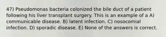 47) Pseudomonas bacteria colonized the bile duct of a patient following his liver transplant surgery. This is an example of a A) communicable disease. B) latent infection. C) nosocomial infection. D) sporadic disease. E) None of the answers is correct.