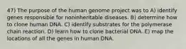 47) The purpose of the human genome project was to A) identify genes responsible for noninheritable diseases. B) determine how to clone human DNA. C) identify substrates for the polymerase chain reaction. D) learn how to clone bacterial DNA. E) map the locations of all the genes in human DNA.