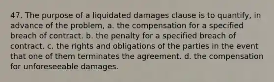 47. The purpose of a liquidated damages clause is to quantify, in advance of the problem, a. the compensation for a specified breach of contract. b. the penalty for a specified breach of contract. c. the rights and obligations of the parties in the event that one of them terminates the agreement. d. the compensation for unforeseeable damages.