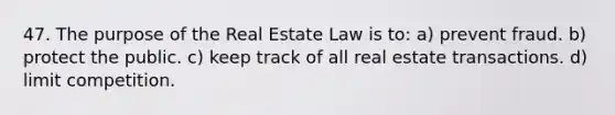 47. The purpose of the Real Estate Law is to: a) prevent fraud. b) protect the public. c) keep track of all real estate transactions. d) limit competition.