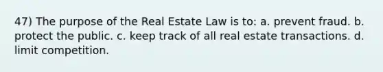 47) The purpose of the Real Estate Law is to: a. prevent fraud. b. protect the public. c. keep track of all real estate transactions. d. limit competition.