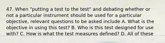 47. When "putting a test to the test" and debating whether or not a particular instrument should be used for a particular objective, relevant questions to be asked include A. What is the objective in using this test? B. Who is this test designed for use with? C. How is what the test measures defined? D. All of these