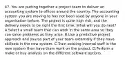 47. You are putting together a project team to deliver an accounting system to offices around the country. The accounting system you are moving to has not been used by anyone in your organisation before. The project is quite high risk, and the delivery needs to be right the first time. What will you do next? A.Select a small team that can work in the same area so they can solve problems as they arise. B.Use a predictive project approach and source part of your team externally if they have skillsets in the new system. C.Train existing internal staff in the new system then have them work on the project. D.Perform a make or buy analysis on the different software options.