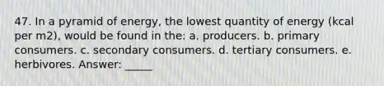 47. In a pyramid of energy, the lowest quantity of energy (kcal per m2), would be found in the: a. producers. b. primary consumers. c. secondary consumers. d. tertiary consumers. e. herbivores. Answer: _____