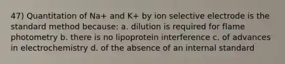 47) Quantitation of Na+ and K+ by ion selective electrode is the standard method because: a. dilution is required for flame photometry b. there is no lipoprotein interference c. of advances in electrochemistry d. of the absence of an internal standard