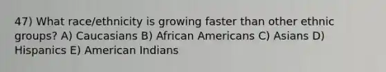 47) What race/ethnicity is growing faster than other ethnic groups? A) Caucasians B) African Americans C) Asians D) Hispanics E) American Indians