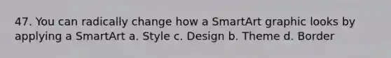 47. You can radically change how a SmartArt graphic looks by applying a SmartArt a. Style c. Design b. Theme d. Border