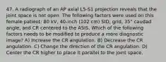 47. A radiograph of an AP axial L5-S1 projection reveals that the joint space is not open. The following factors were used on this female patient: 80 kV, 40-inch (102 cm) SID, grid, 35° caudad angle, and CR centered to the ASIS. Which of the following factors needs to be modified to produce a more diagnostic image? A) Increase the CR angulation. B) Decrease the CR angulation. C) Change the direction of the CR angulation. D) Center the CR higher to place it parallel to the joint space.