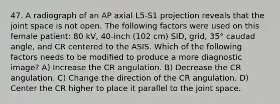 47. A radiograph of an AP axial L5-S1 projection reveals that the joint space is not open. The following factors were used on this female patient: 80 kV, 40-inch (102 cm) SID, grid, 35° caudad angle, and CR centered to the ASIS. Which of the following factors needs to be modified to produce a more diagnostic image? A) Increase the CR angulation. B) Decrease the CR angulation. C) Change the direction of the CR angulation. D) Center the CR higher to place it parallel to the joint space.