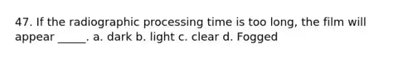 47. If the radiographic processing time is too long, the film will appear _____. a. dark b. light c. clear d. Fogged