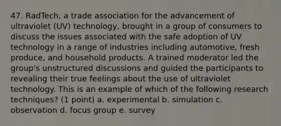 47. RadTech, a trade association for the advancement of ultraviolet (UV) technology, brought in a group of consumers to discuss the issues associated with the safe adoption of UV technology in a range of industries including automotive, fresh produce, and household products. A trained moderator led the group's unstructured discussions and guided the participants to revealing their true feelings about the use of ultraviolet technology. This is an example of which of the following research techniques? (1 point) a. experimental b. simulation c. observation d. focus group e. survey