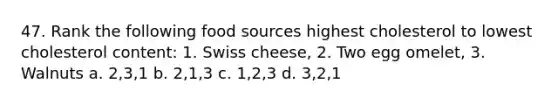 47. Rank the following food sources highest cholesterol to lowest cholesterol content: 1. Swiss cheese, 2. Two egg omelet, 3. Walnuts a. 2,3,1 b. 2,1,3 c. 1,2,3 d. 3,2,1