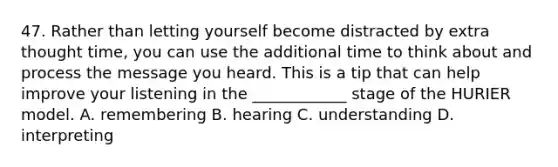 47. Rather than letting yourself become distracted by extra thought time, you can use the additional time to think about and process the message you heard. This is a tip that can help improve your listening in the ____________ stage of the HURIER model. A. remembering B. hearing C. understanding D. interpreting