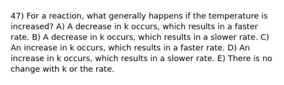 47) For a reaction, what generally happens if the temperature is increased? A) A decrease in k occurs, which results in a faster rate. B) A decrease in k occurs, which results in a slower rate. C) An increase in k occurs, which results in a faster rate. D) An increase in k occurs, which results in a slower rate. E) There is no change with k or the rate.