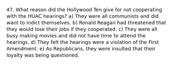 47. What reason did the Hollywood Ten give for not cooperating with the HUAC hearings? a) They were all communists and did want to indict themselves. b) Ronald Reagan had threatened that they would lose their jobs if they cooperated. c) They were all busy making movies and did not have time to attend the hearings. d) They felt the hearings were a violation of the First Amendment. e) As Republicans, they were insulted that their loyalty was being questioned.