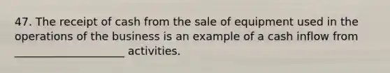 47. The receipt of cash from the sale of equipment used in the operations of the business is an example of a cash inflow from ____________________ activities.