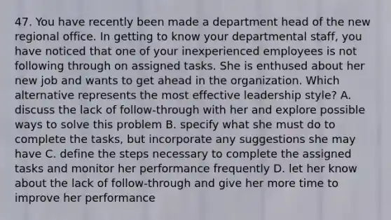 47. You have recently been made a department head of the new regional office. In getting to know your departmental staff, you have noticed that one of your inexperienced employees is not following through on assigned tasks. She is enthused about her new job and wants to get ahead in the organization. Which alternative represents the most effective leadership style? A. discuss the lack of follow-through with her and explore possible ways to solve this problem B. specify what she must do to complete the tasks, but incorporate any suggestions she may have C. define the steps necessary to complete the assigned tasks and monitor her performance frequently D. let her know about the lack of follow-through and give her more time to improve her performance