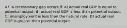 47. A recessionary gap occurs if: A) actual real GDP is equal to potential output. B) actual real GDP is less than potential output. C) unemployment is less than the natural rate. D) actual real GDP is greater than potential output.