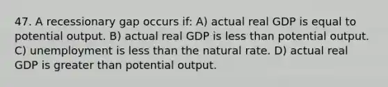 47. A recessionary gap occurs if: A) actual real GDP is equal to potential output. B) actual real GDP is less than potential output. C) unemployment is less than the natural rate. D) actual real GDP is greater than potential output.