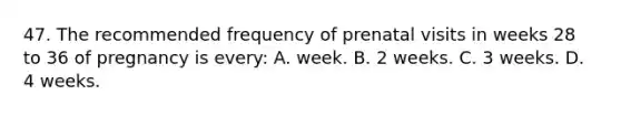 47. The recommended frequency of prenatal visits in weeks 28 to 36 of pregnancy is every: A. week. B. 2 weeks. C. 3 weeks. D. 4 weeks.