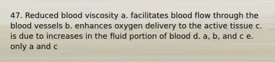 47. Reduced blood viscosity a. facilitates blood flow through the blood vessels b. enhances oxygen delivery to the active tissue c. is due to increases in the fluid portion of blood d. a, b, and c e. only a and c